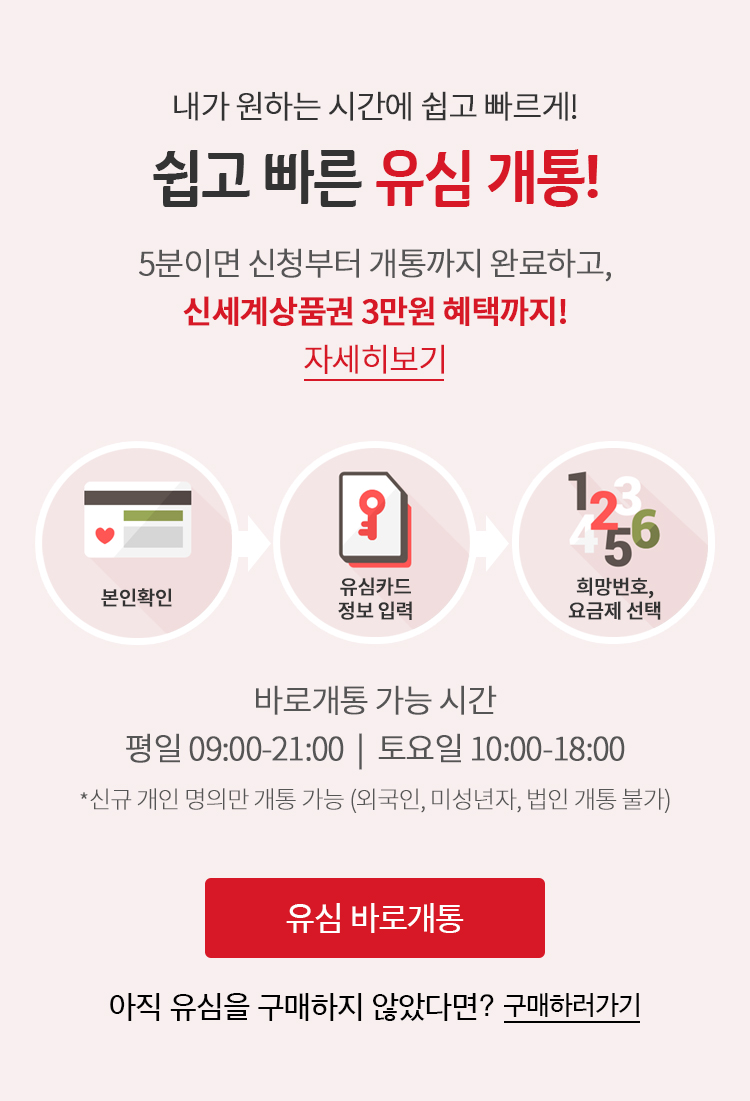 내가 원하는 시간에 쉽고 빠르게! 쉽고 빠른 LTE 유심 개통 - 5분이면 신청부터 개통까지 완료하고, 신세계 상품권 3만원 혜택까지! 바로개통 가능시간 (평일 9:00~21:00, 토요일 10:00 ~ 18:00) 개인 명의만 개통 가능(외국인, 미성년자, 법인 개통 불가)