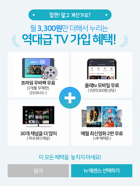 잠깐! 알고 계신가요? 월 3,300원만 더해서 누리는 역대급 TV 가입 혜택! 프라임 무비팩 무료(3개월 무제한) (19.08.01~), 올레tv 모바일 무료(3년/5,500원 상당), 30개 채널을 더 많이(국내 최대 채널), 매월 최신영화 2편 무료(VIP혜택존). 이 모든 혜택 놓치지 마세요!