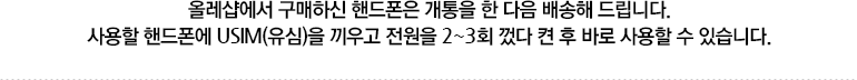 KT Shop에서 구매하신 핸드폰은 개통을 한 다음 배송해 드립니다. 사용할 핸드폰에 USIM(유심)을 끼우고 전원을 2~3회 껐다 켠 후 바로 사용할 수 있습니다.