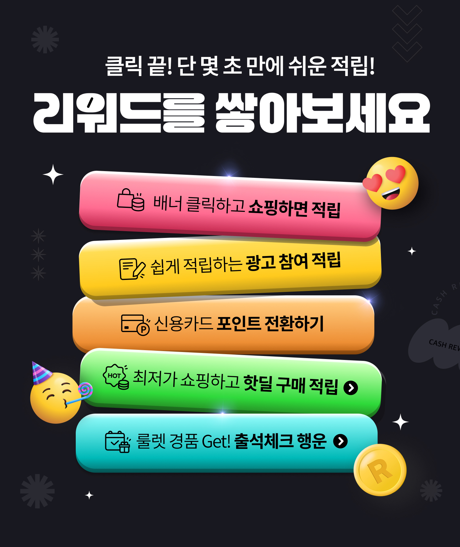 클릭 끝! 단 몇 초 만에 쉬운 적립! 리워드를 쌓아보세요. 배너 클릭하고 쇼핑하면 적립. 쉽게 적립하는 광고 참여 적립. 신용카드 포인트 전환하기. 최저가 쇼핑하고 핫딜 구매 적립. 출렛 경품 Get! 출석체크 행운