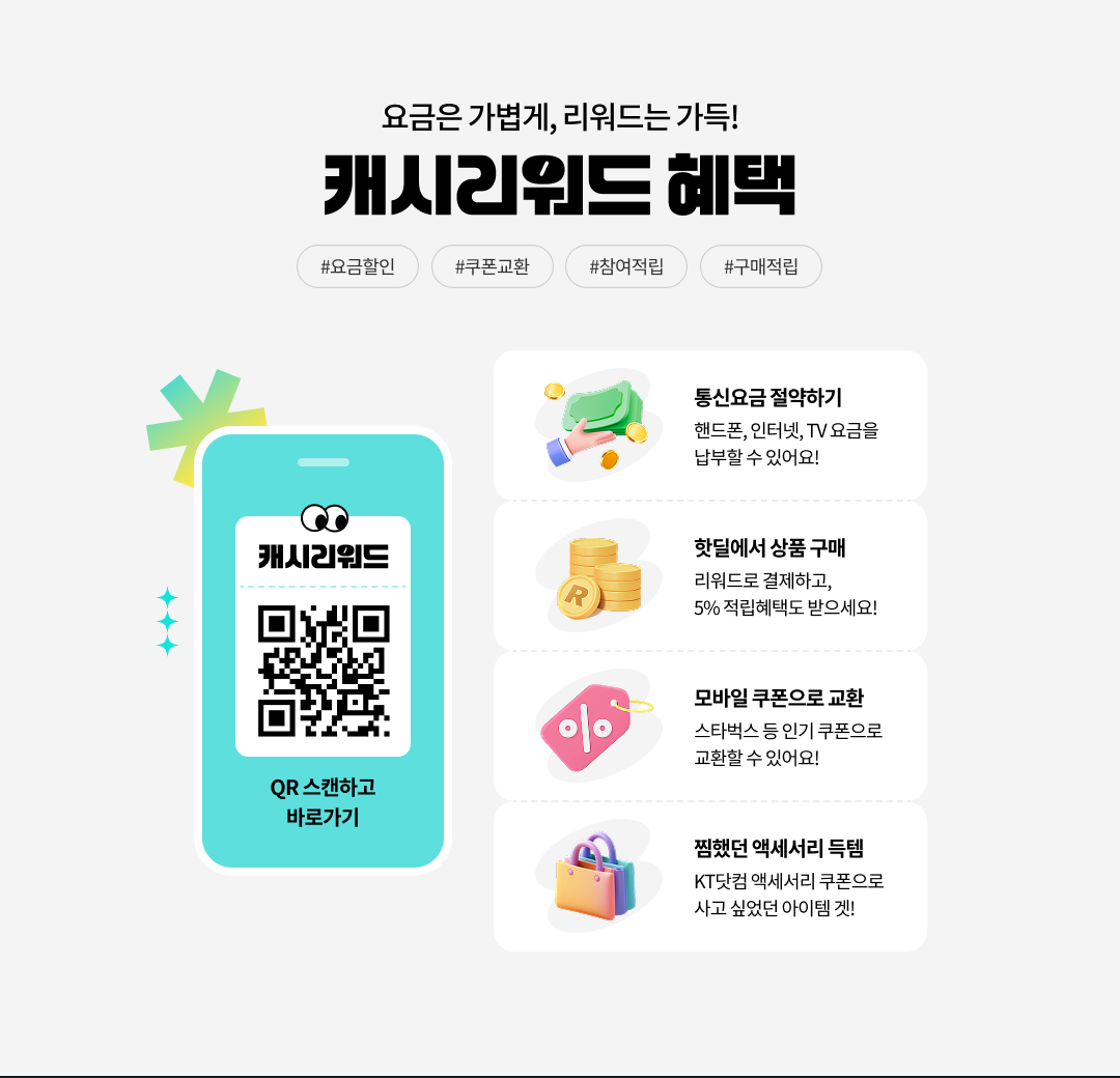요금은 가볍게, 리워드는 가득! 캐시리워드 혜택. #요금할인, #쿠폰교환, #참여적립, #구매적립. 통신요금 할인받기:핸드폰,인터넷,TV 요금을 납부할 수 있어요! 핫딜에서 상품 구매:리워드로 결제하고, 5% 적립혜택도 받으세요! 모바일 쿠폰으로 교환:스타벅스 등 인기 쿠폰으로 교환할 수 있어요! 찜했던 액세서리 득템:KT닷컴 액세서리 쿠폰으로 사고 싶었던 아이템 겟!