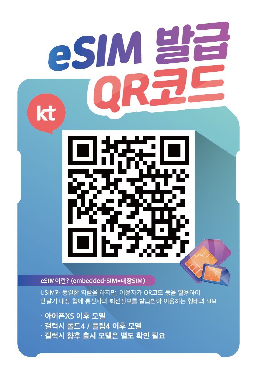 eSIM발급 QR코드 eSIM이란?(embedded-SIM=내장SIM) USIM과 동일한 역할을 하지만, 이용자가 QR코드 등을 활용하여 단말기 내장 칩에 통신사의 회전정보를 발급받아 이용하는 형태의 SIM. -아이폰XS 이후모델, -갤럭시폴드4/플립4 이후 모델, -갤럭시 향후 출시 모델은 별도 확인 필요